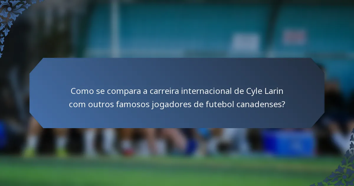 Como se compara a carreira internacional de Cyle Larin com outros famosos jogadores de futebol canadenses?